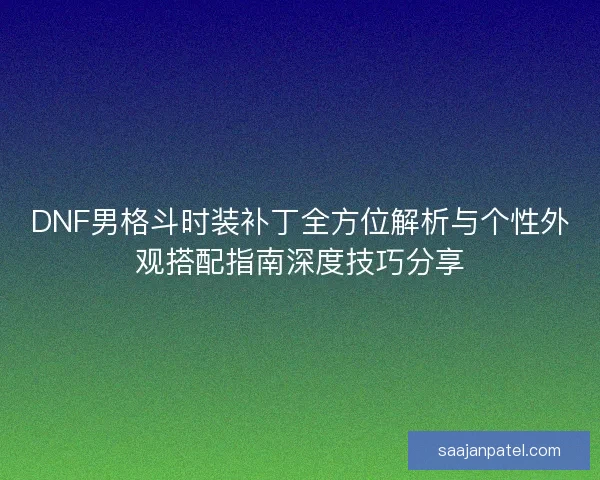 DNF男格斗时装补丁全方位解析与个性外观搭配指南深度技巧分享