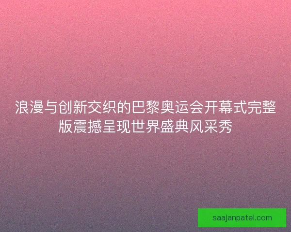 浪漫与创新交织的巴黎奥运会开幕式完整版震撼呈现世界盛典风采秀