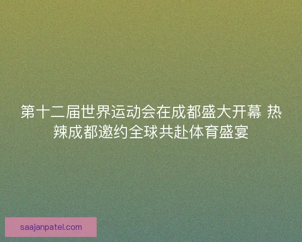 第十二届世界运动会在成都盛大开幕 热辣成都邀约全球共赴体育盛宴