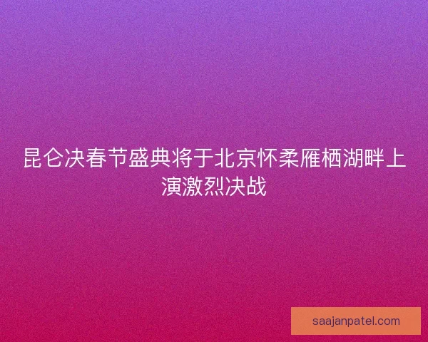 昆仑决春节盛典将于北京怀柔雁栖湖畔上演激烈决战