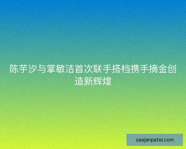 陈芋汐与掌敏洁首次联手搭档携手摘金创造新辉煌