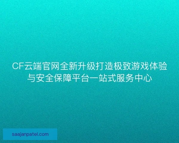 CF云端官网全新升级打造极致游戏体验与安全保障平台一站式服务中心