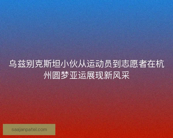 乌兹别克斯坦小伙从运动员到志愿者在杭州圆梦亚运展现新风采