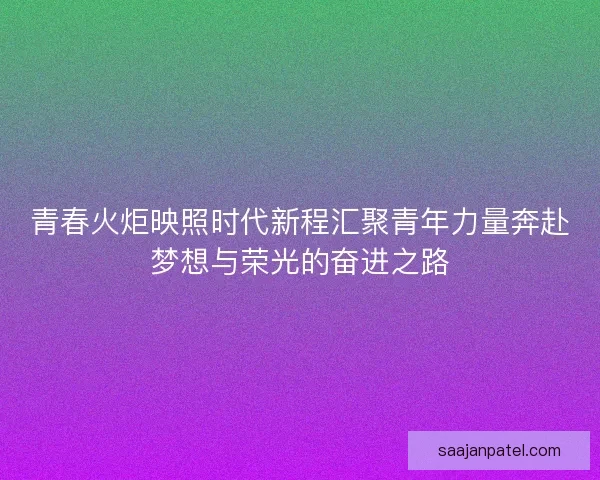 青春火炬映照时代新程汇聚青年力量奔赴梦想与荣光的奋进之路