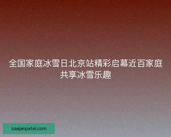 全国家庭冰雪日北京站精彩启幕近百家庭共享冰雪乐趣