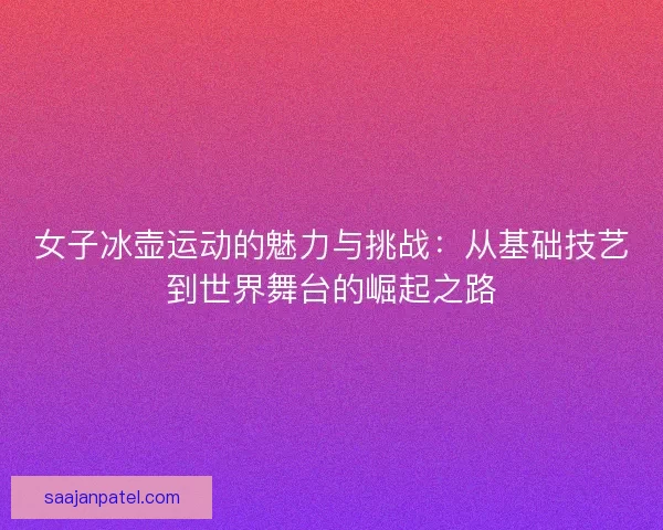 女子冰壶运动的魅力与挑战：从基础技艺到世界舞台的崛起之路
