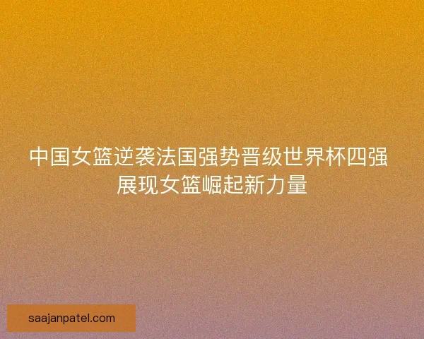 中国女篮逆袭法国强势晋级世界杯四强 展现女篮崛起新力量