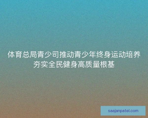 体育总局青少司推动青少年终身运动培养夯实全民健身高质量根基