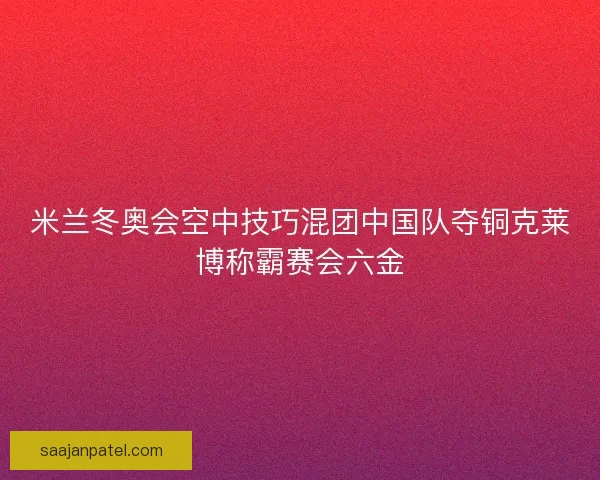 米兰冬奥会空中技巧混团中国队夺铜克莱博称霸赛会六金