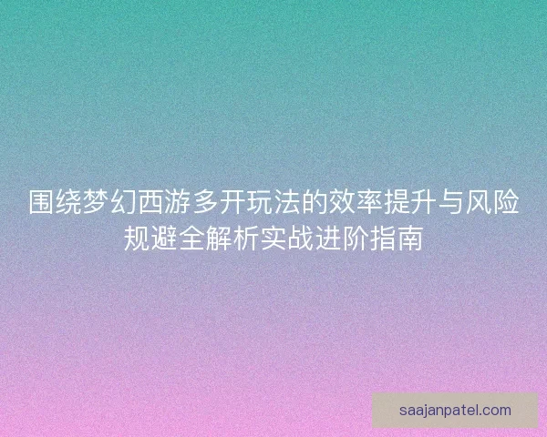 围绕梦幻西游多开玩法的效率提升与风险规避全解析实战进阶指南
