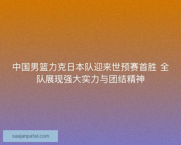 中国男篮力克日本队迎来世预赛首胜 全队展现强大实力与团结精神