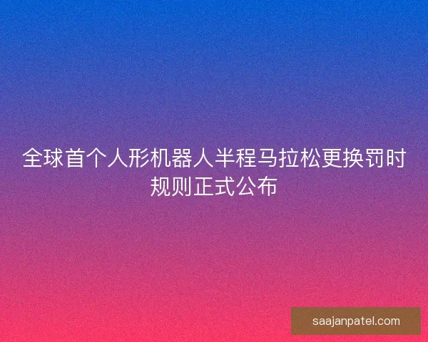 全球首个人形机器人半程马拉松更换罚时规则正式公布