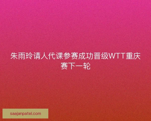 朱雨玲请人代课参赛成功晋级WTT重庆赛下一轮