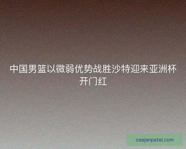 中国男篮以微弱优势战胜沙特迎来亚洲杯开门红