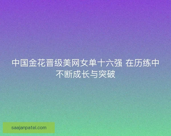 中国金花晋级美网女单十六强 在历练中不断成长与突破