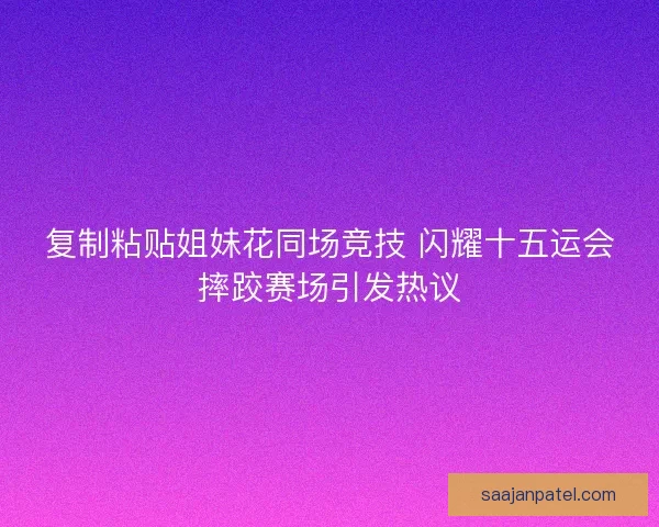 复制粘贴姐妹花同场竞技 闪耀十五运会摔跤赛场引发热议