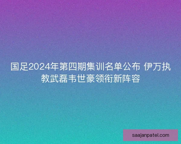 国足2024年第四期集训名单公布 伊万执教武磊韦世豪领衔新阵容