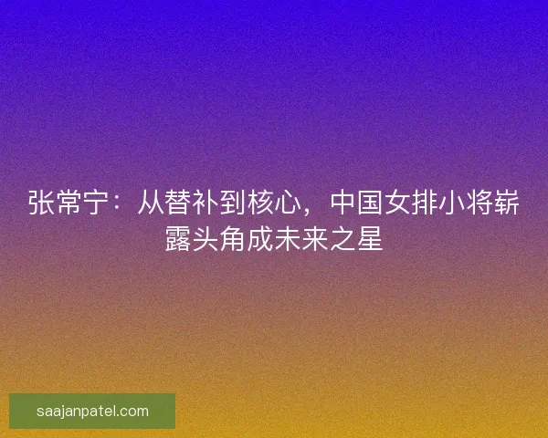 张常宁：从替补到核心，中国女排小将崭露头角成未来之星